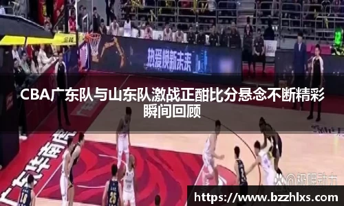 CBA广东队与山东队激战正酣比分悬念不断精彩瞬间回顾